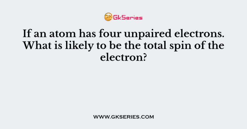 If an atom has four unpaired electrons. What is likely to be the total spin of the electron?