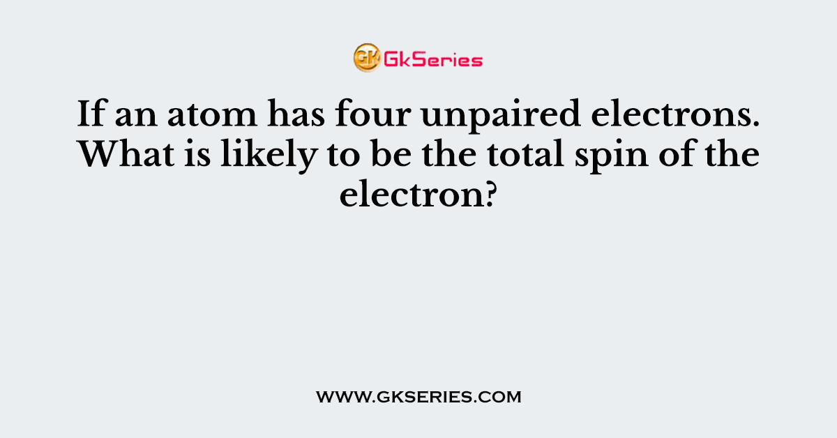 If an atom has four unpaired electrons. What is likely to be the total spin of the electron?
