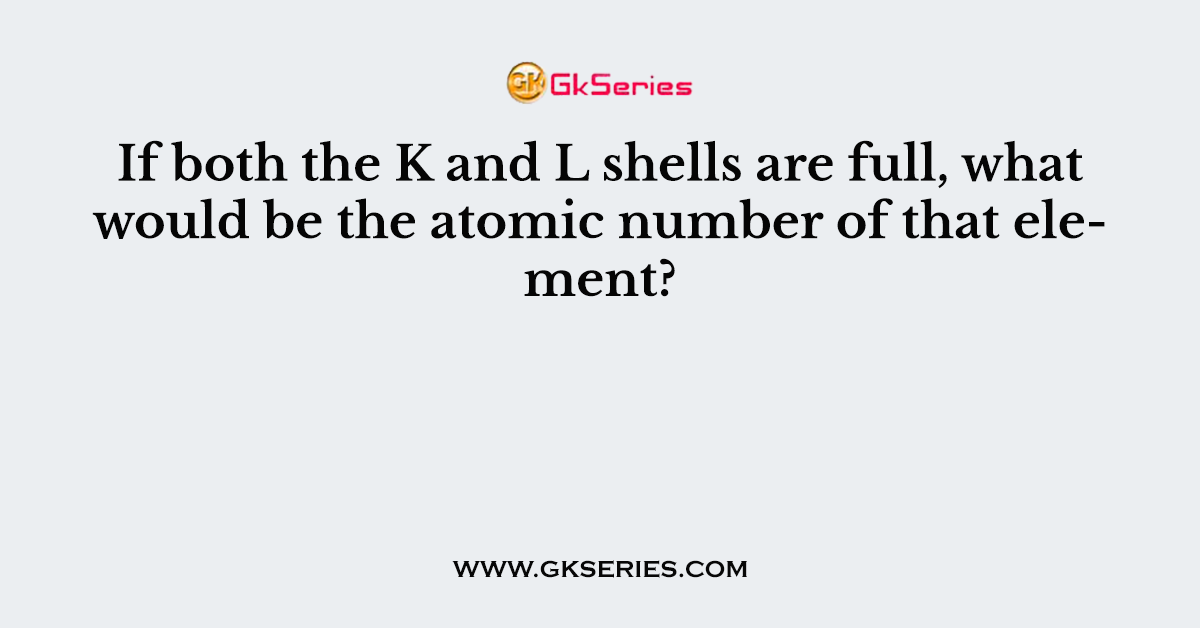 If both the K and L shells are full, what would be the atomic number of that element?