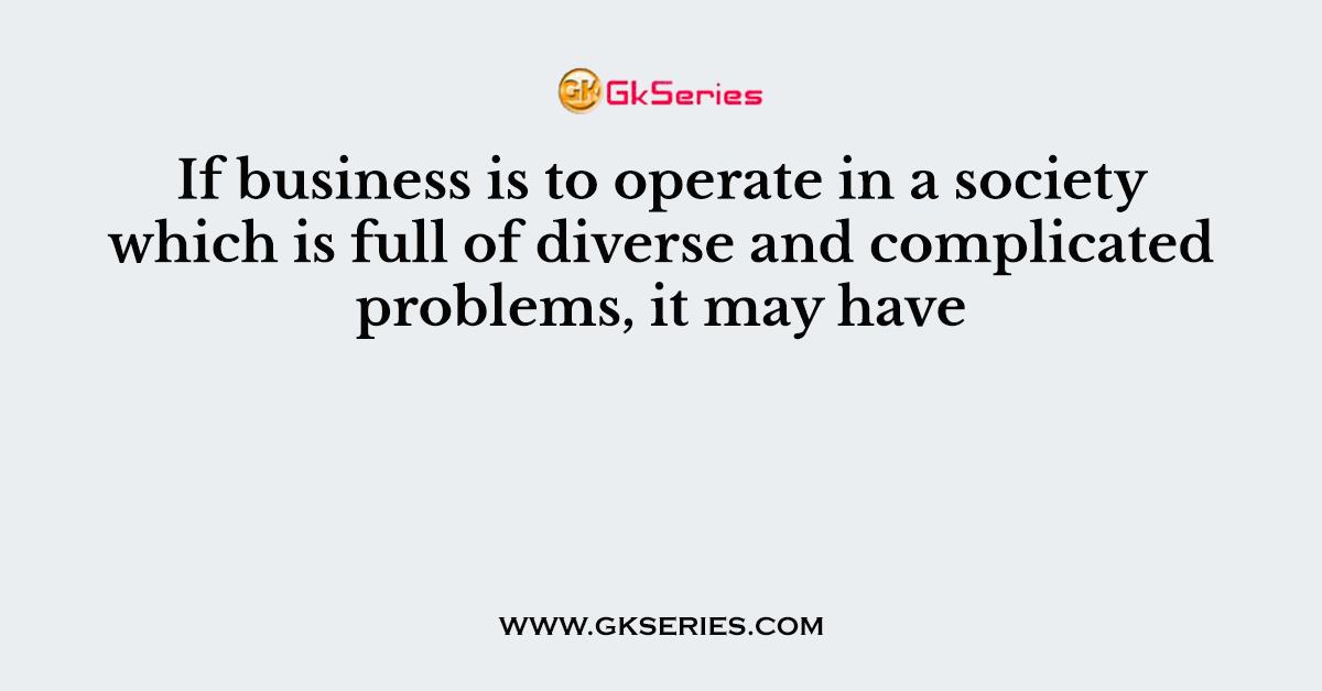 If business is to operate in a society which is full of diverse and complicated problems, it may have
