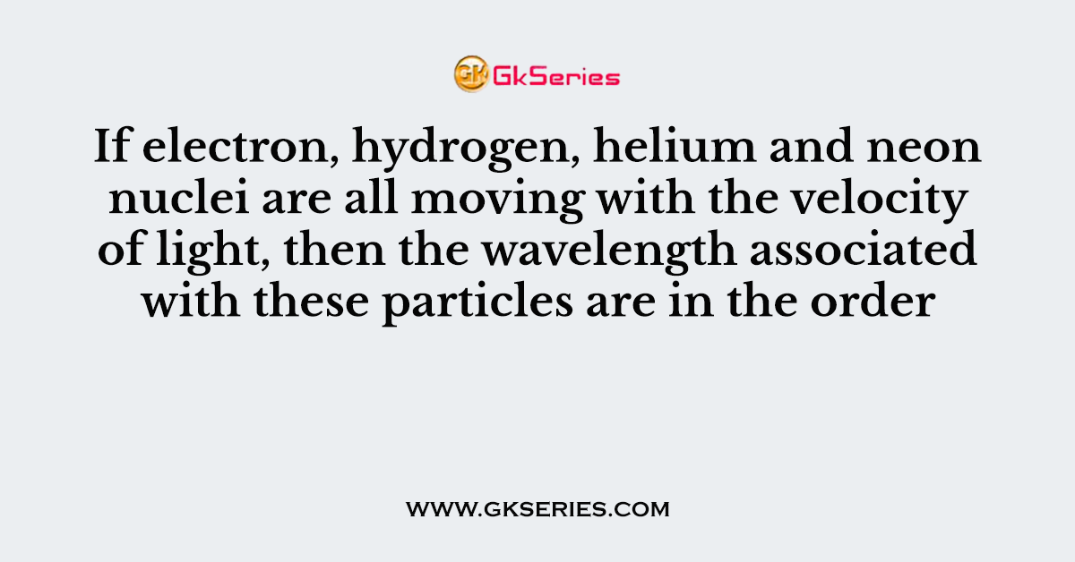 If electron, hydrogen, helium and neon nuclei are all moving with the velocity of light, then the wavelength associated with these particles are in the order