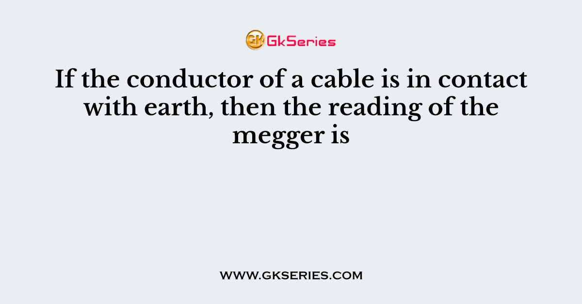 If the conductor of a cable is in contact with earth, then the reading of the megger is