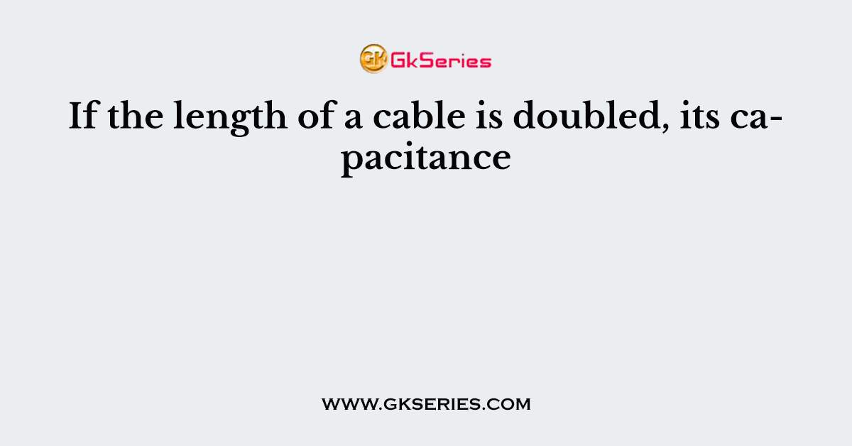 If the length of a cable is doubled, its capacitance