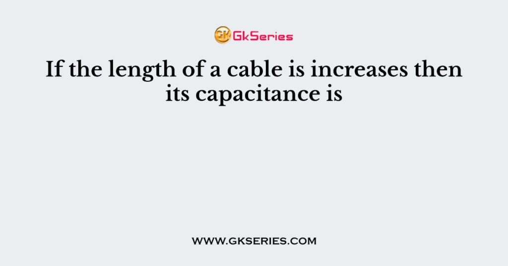 If the length of a cable is increases then its capacitance is