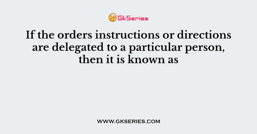 If the orders instructions or directions are delegated to a particular person, then it is known as