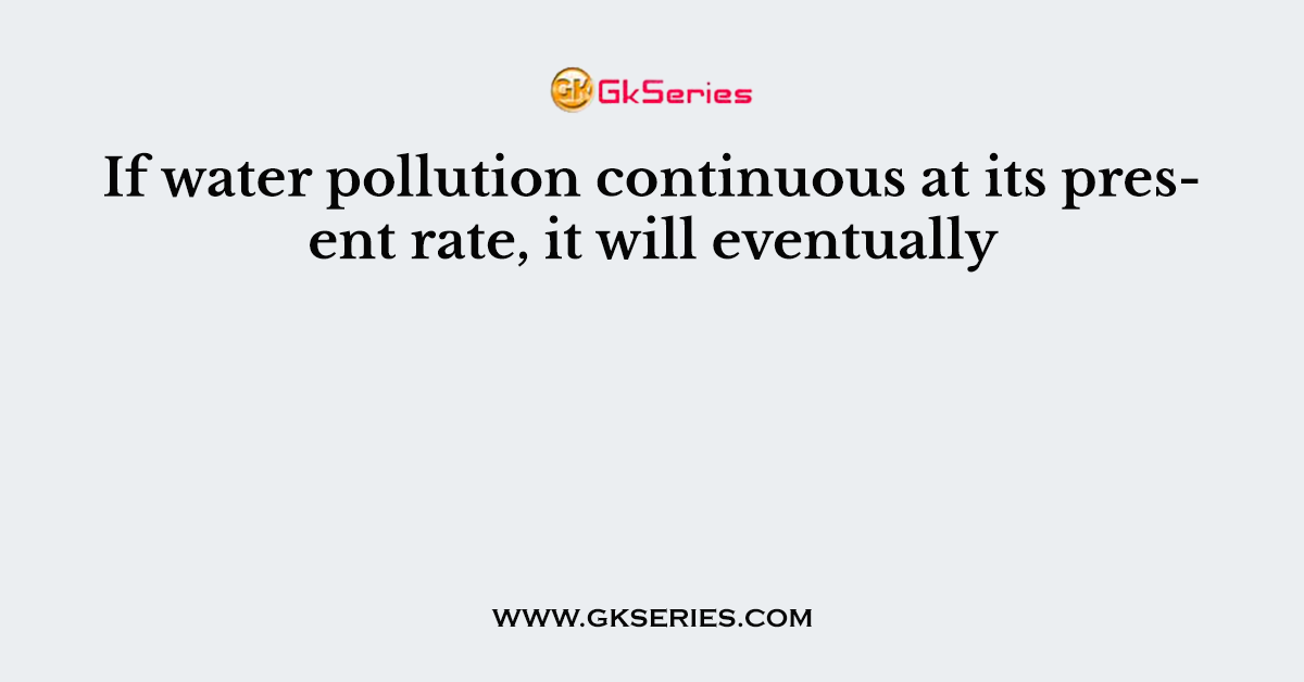 If water pollution continuous at its present rate, it will eventually
