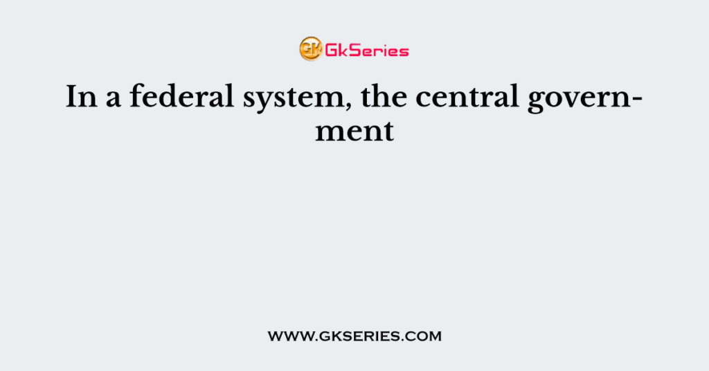 In a federal system, the central government