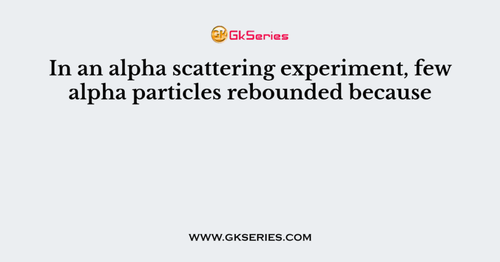 in alpha scattering experiment few alpha particles rebounded because