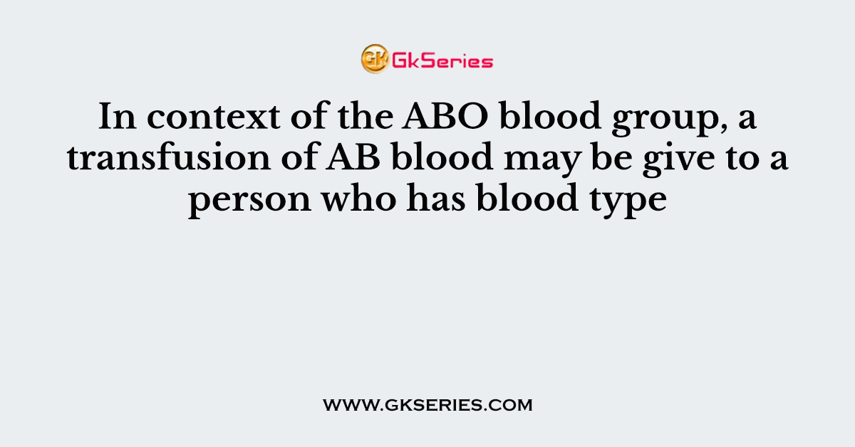 In context of the ABO blood group, a transfusion of AB blood may be give to a person who has blood type