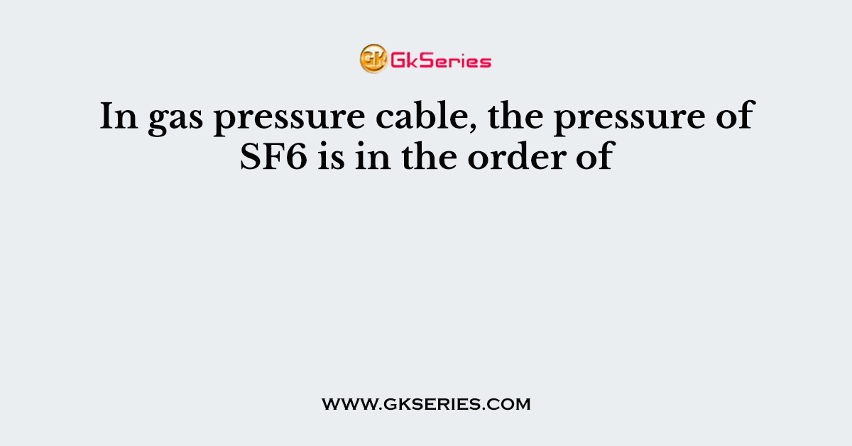 In gas pressure cable, the pressure of SF6 is in the order of