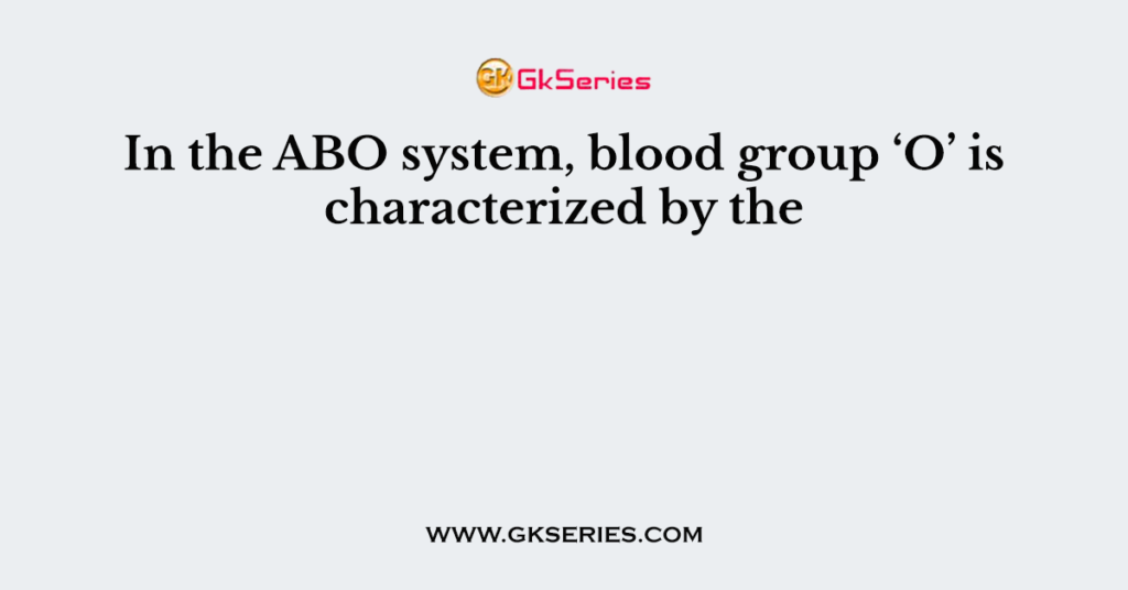 In the ABO system, blood group ‘O’ is characterized by the