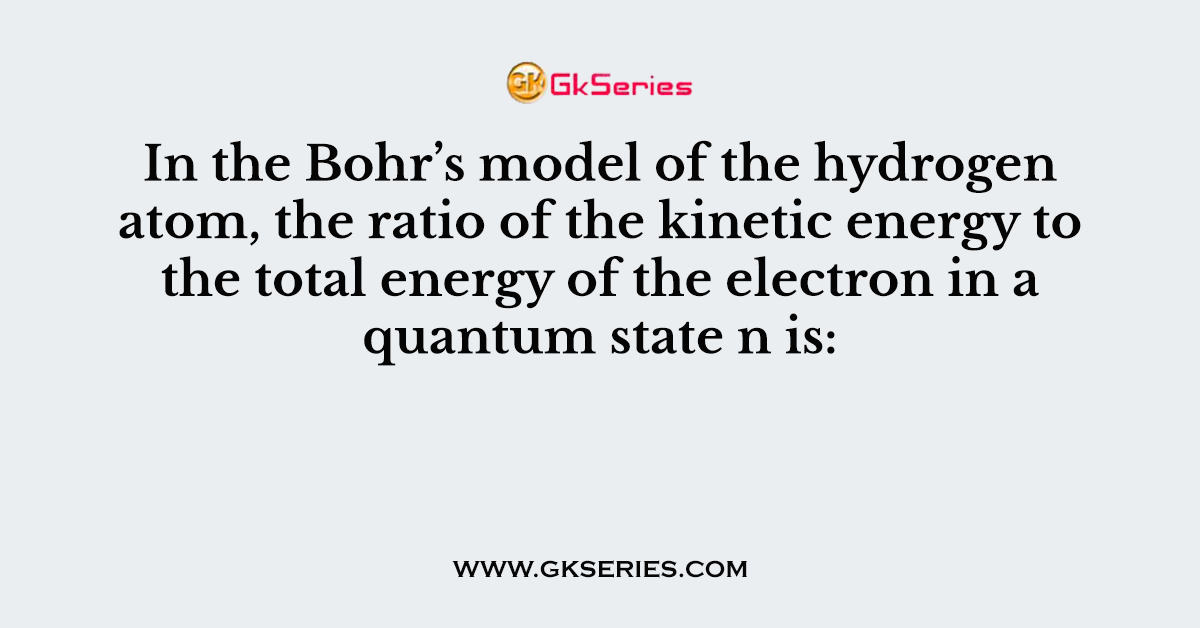 In the Bohr’s model of the hydrogen atom, the ratio of the kinetic energy to the total energy of the electron in a quantum state n is: