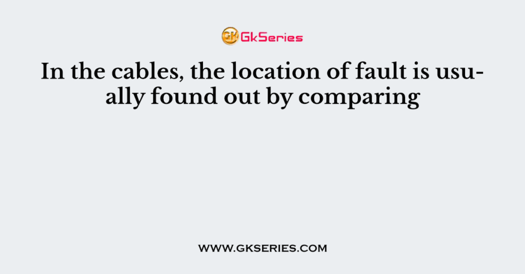 In the cables, the location of fault is usually found out by comparing