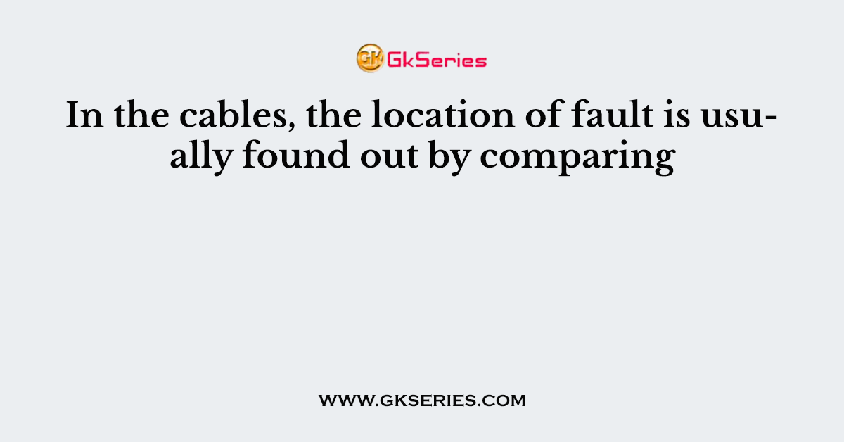 In the cables, the location of fault is usually found out by comparing