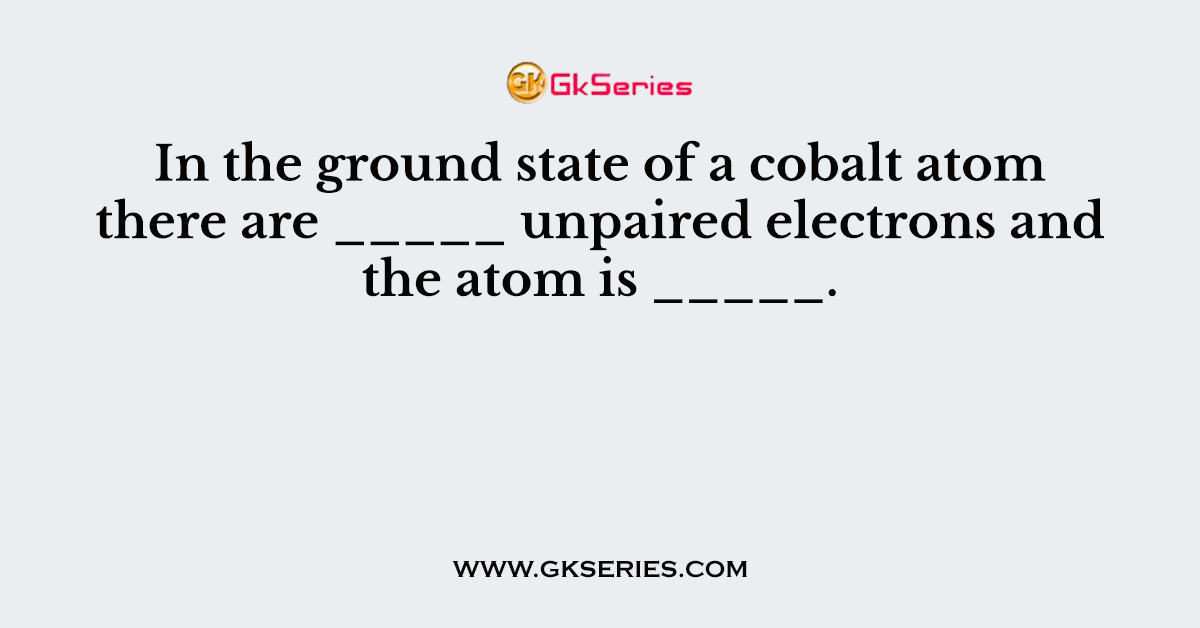 In the ground state of a cobalt atom there are _____ unpaired electrons and the atom is _____.