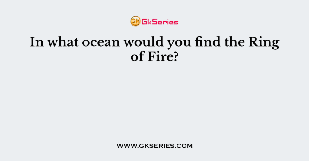 In what ocean would you find the Ring of Fire?