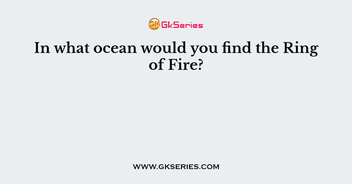 In what ocean would you find the Ring of Fire?