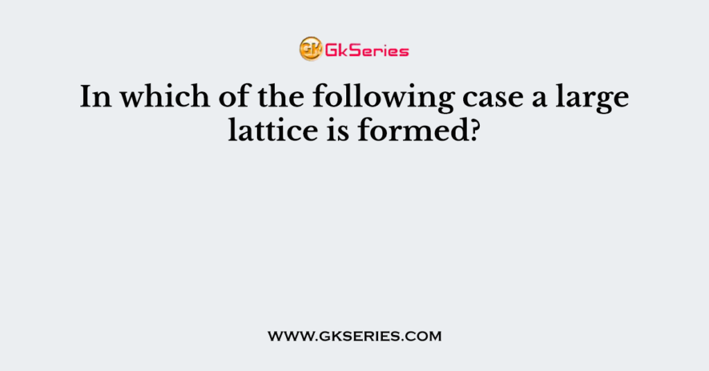 In which of the following case a large lattice is formed?