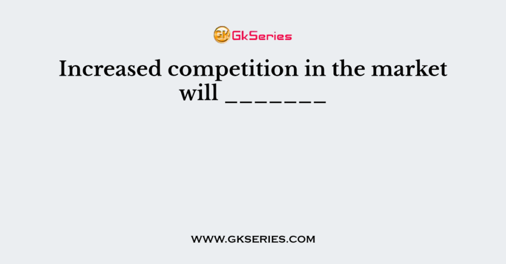 Increased competition in the market will _______