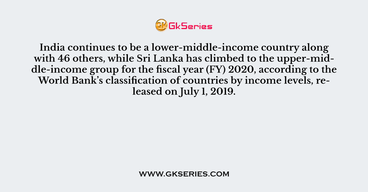 Q. India continues to be a lower-middle-income country along with 46 others, while Sri Lanka has climbed to the upper-middle-income group for the fiscal year (FY) 2020, according to the World Bank’s classification of countries by income levels, released on July 1, 2019.