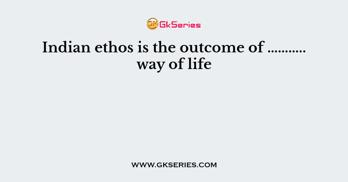 Indian ethos is the outcome of ……….. way of life
