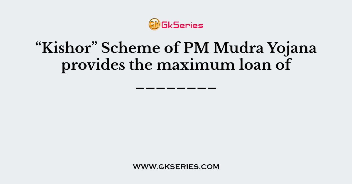 Q. “Kishor” Scheme of PM Mudra Yojana provides the maximum loan of ________