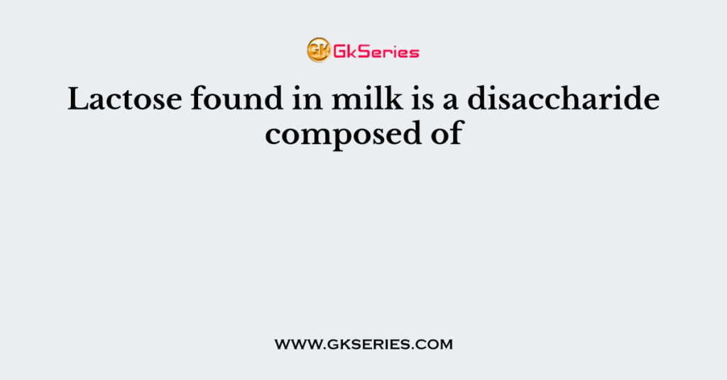 Lactose found in milk is a disaccharide composed of