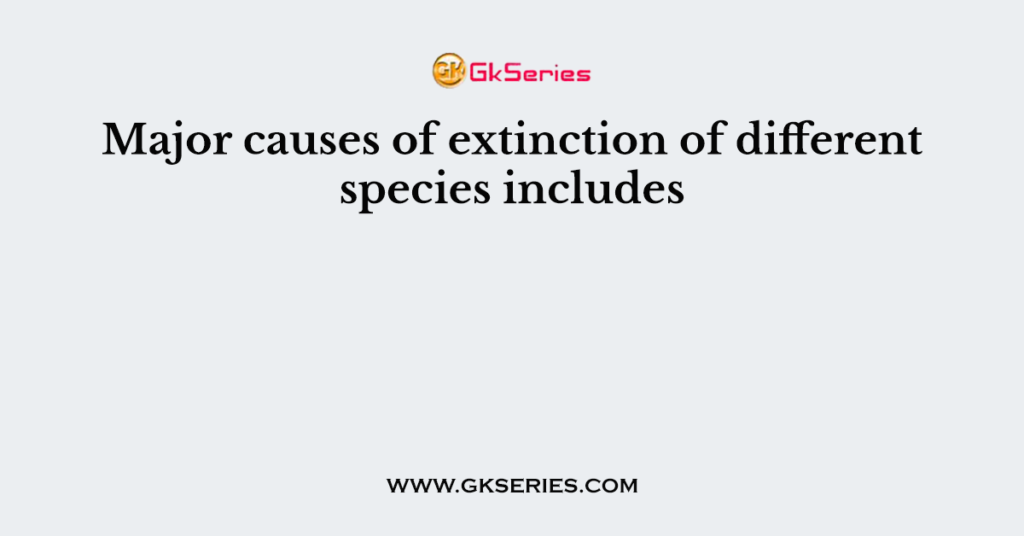 Major causes of extinction of different species includes