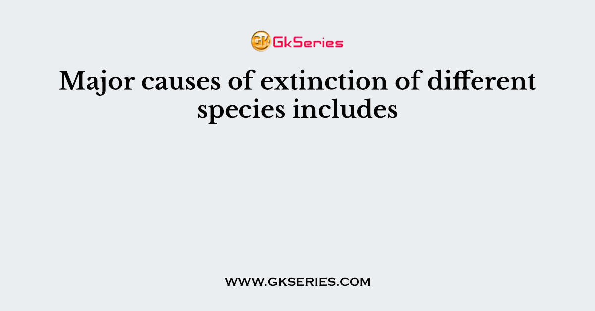 Major causes of extinction of different species includes