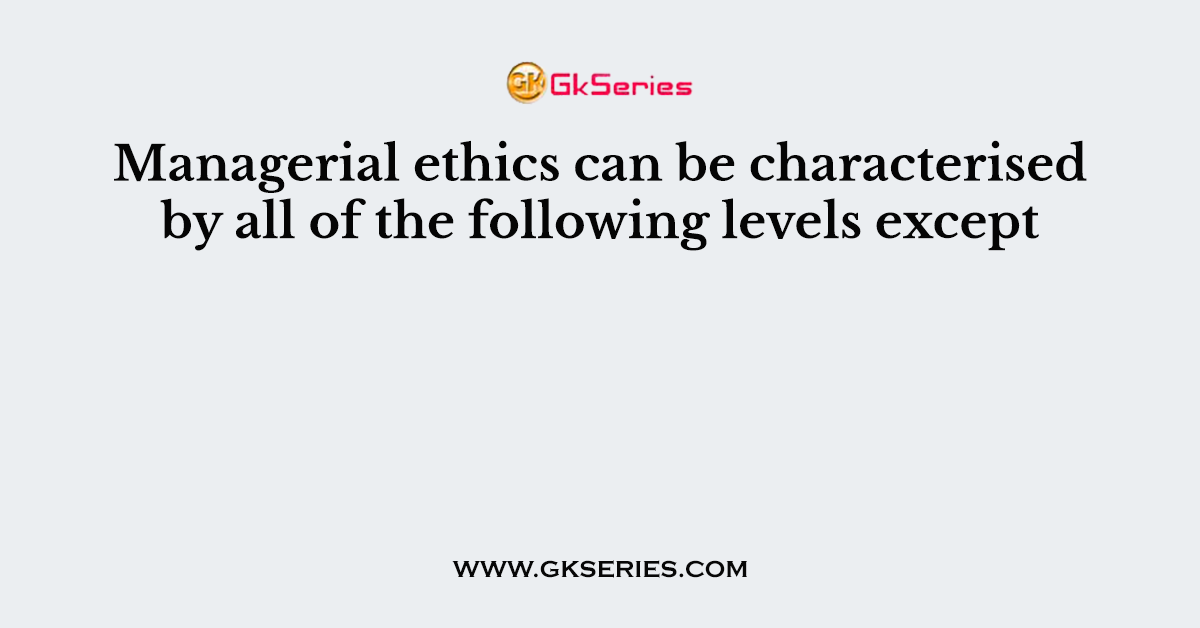 Managerial ethics can be characterised by all of the following levels except