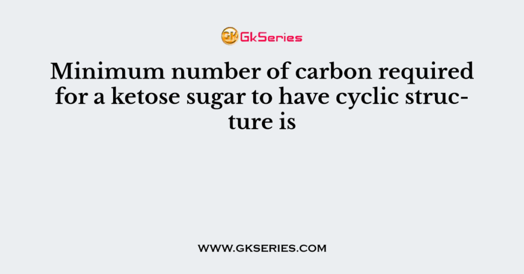 Minimum number of carbon required for a ketose sugar to have cyclic structure is