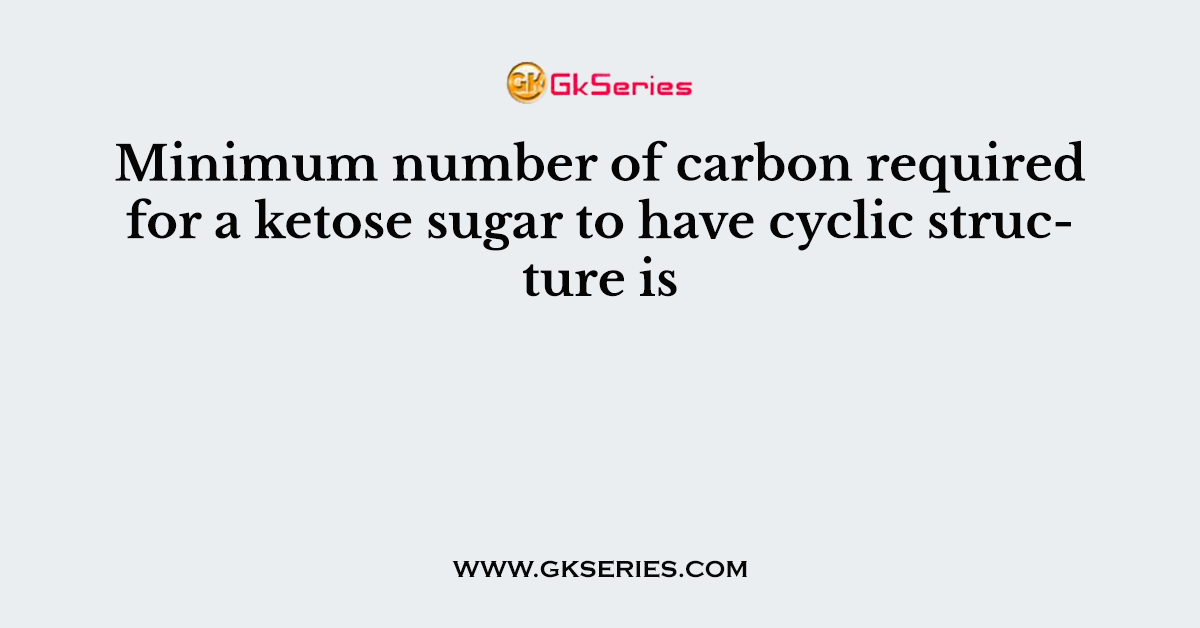 Minimum number of carbon required for a ketose sugar to have cyclic structure is