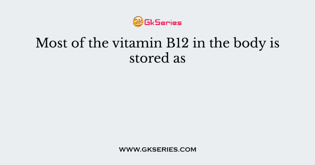 Most of the vitamin B12 in the body is stored as