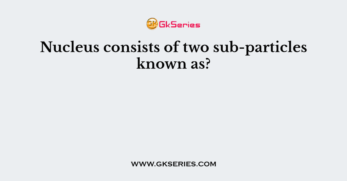 Nucleus consists of two sub-particles known as?