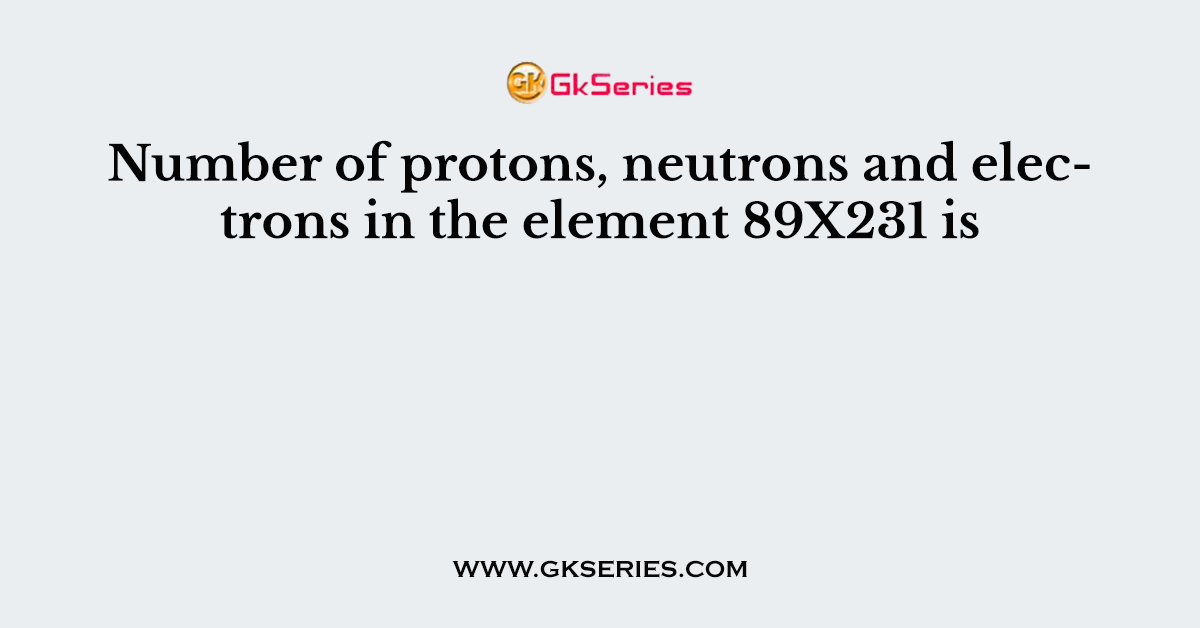 Number of protons, neutrons and electrons in the element 89X231 is