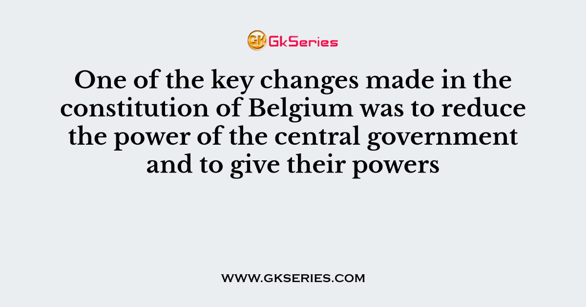 One of the key changes made in the constitution of Belgium was to reduce the power of the central government and to give their powers