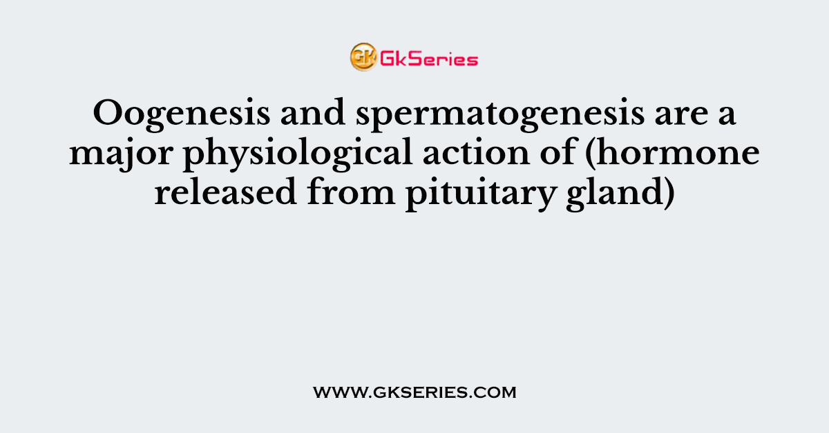 Oogenesis and spermatogenesis are a major physiological action of (hormone released from pituitary gland)