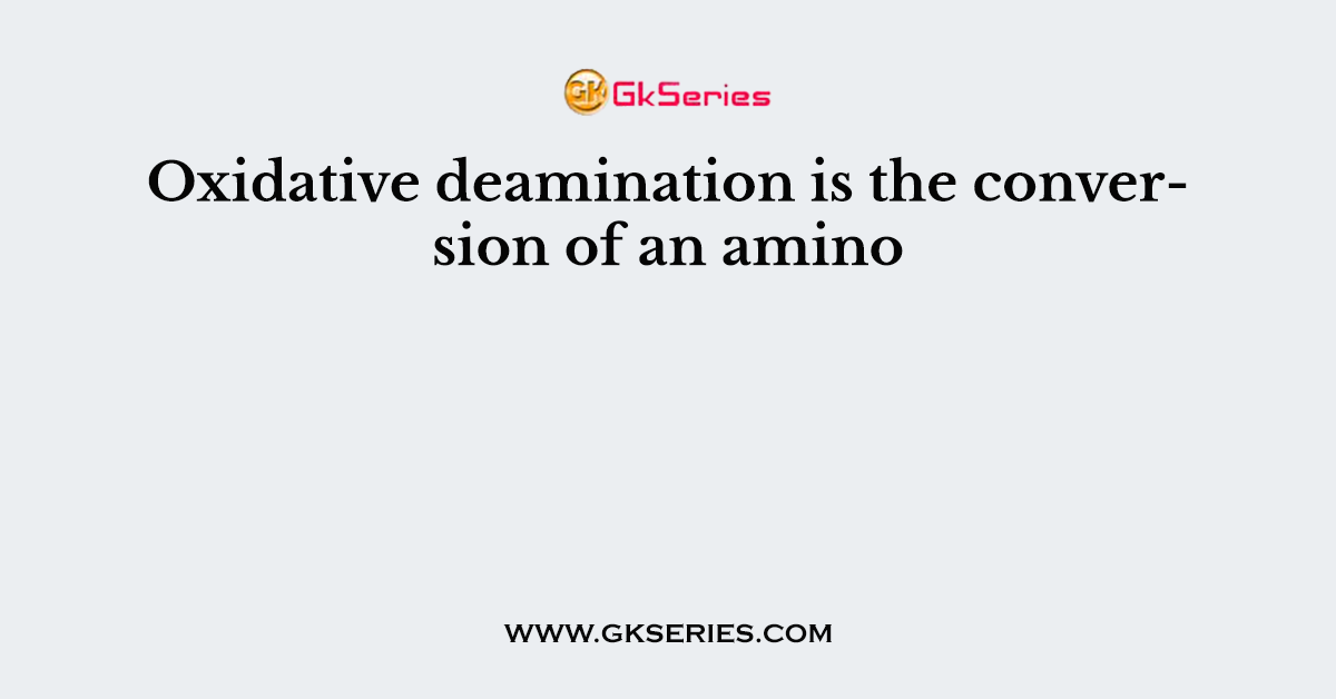 Oxidative deamination is the conversion of an amino
