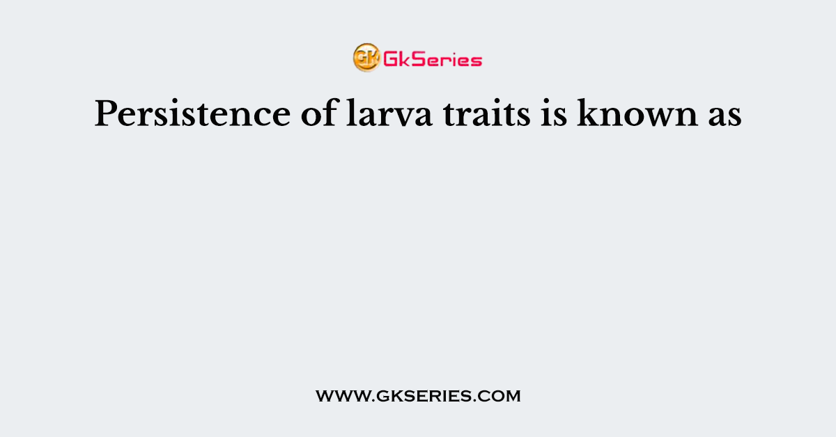 Persistence of larva traits is known as