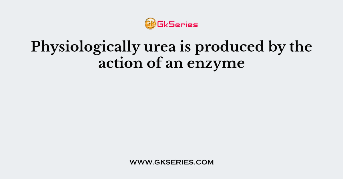 Physiologically urea is produced by the action of an enzyme