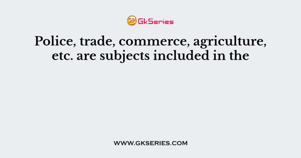 Police, trade, commerce, agriculture, etc. are subjects included in the