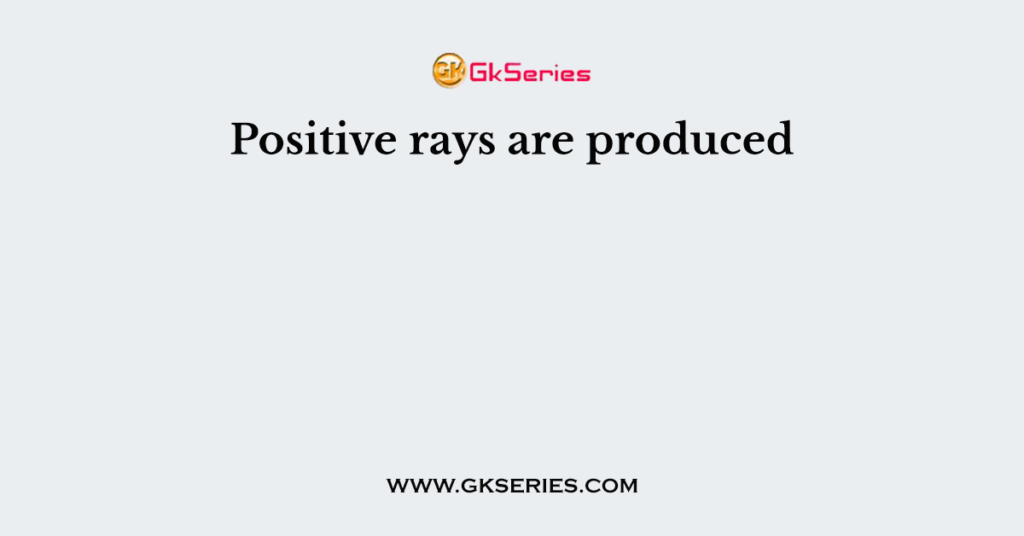 Positive rays are produced