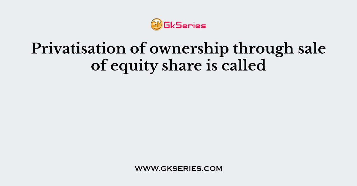 Privatisation of ownership through sale of equity share is called