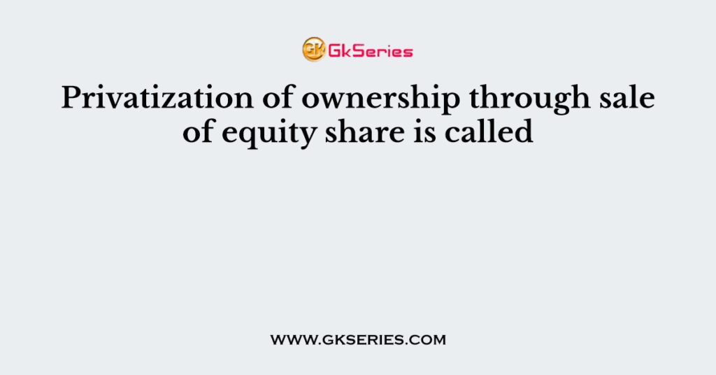 Privatization of ownership through sale of equity share is called