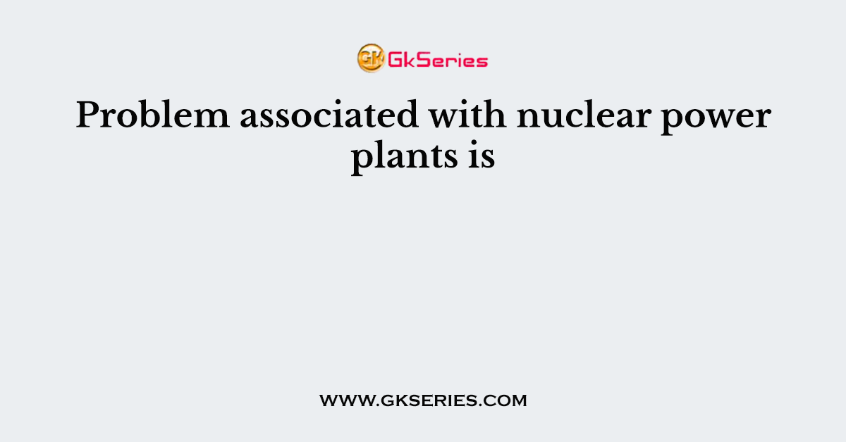 Problem associated with nuclear power plants is