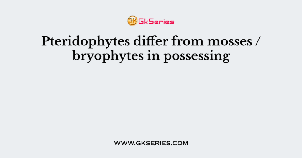 Pteridophytes differ from mosses / bryophytes in possessing