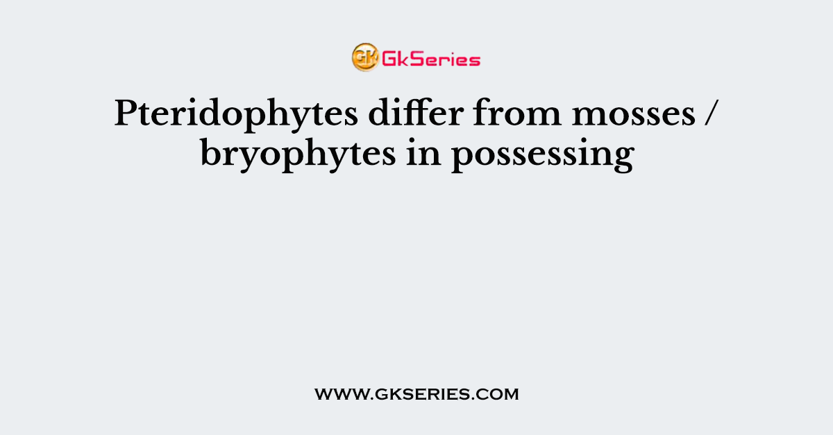 Pteridophytes differ from mosses / bryophytes in possessing