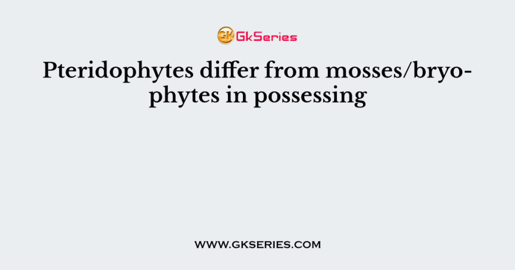 Pteridophytes differ from mosses/bryophytes in possessing