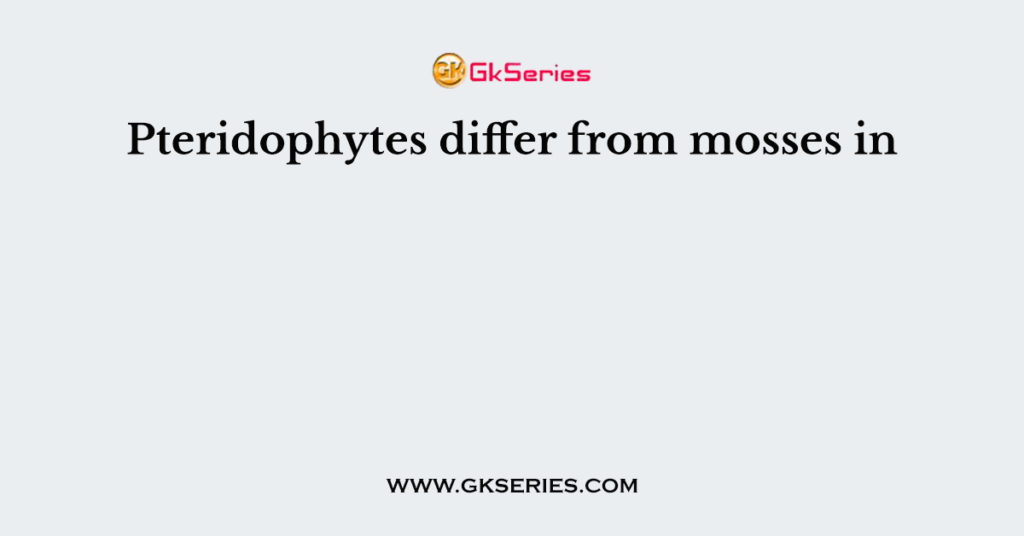 Pteridophytes differ from mosses in