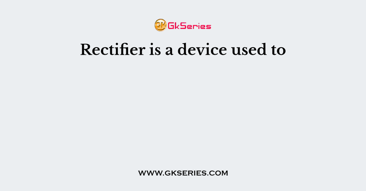 Rectifier is a device used to